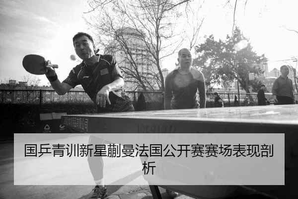 国乒青训新星蒯曼法国公开赛赛场表现剖析